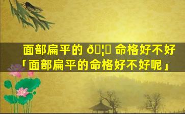面部扁平的 🦁 命格好不好「面部扁平的命格好不好呢」